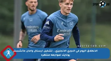 الانطلاق اليوم في الدوري الإنجليزي.. تشكيل آرسنال وآمان مانشستر يونايتد لمواجهة منتظرة